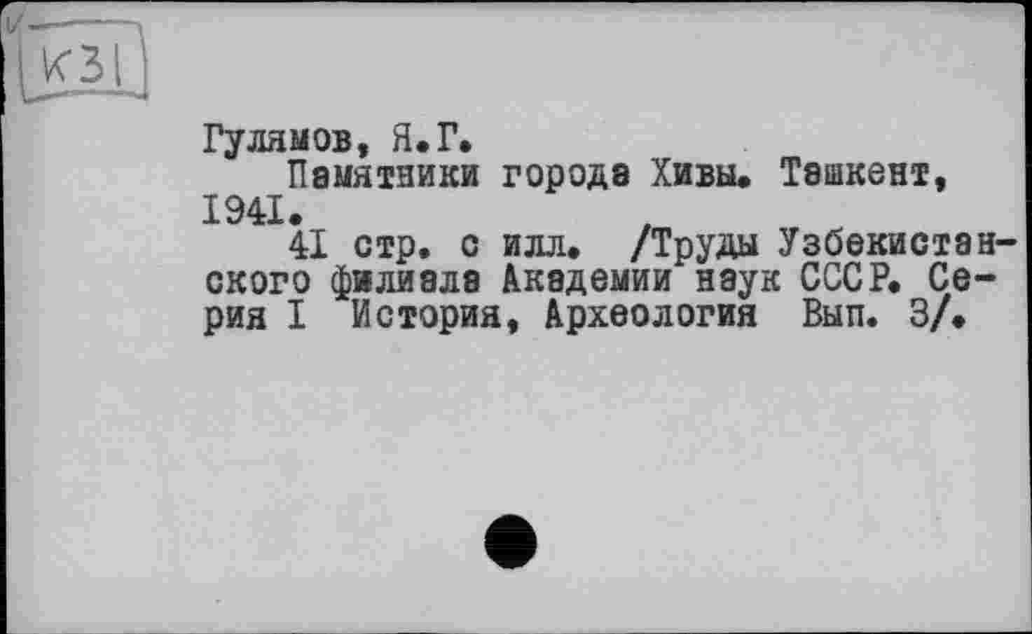 ﻿Гулямов, Я.Г.
Памятники города Хивы. Ташкент, 1941.
41 стр. с илл. /Труды Узбекистанского филиала Академии наук СССР. Серия I История, Археология Вып. 3/.